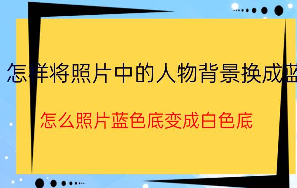 怎样将照片中的人物背景换成蓝 怎么照片蓝色底变成白色底？